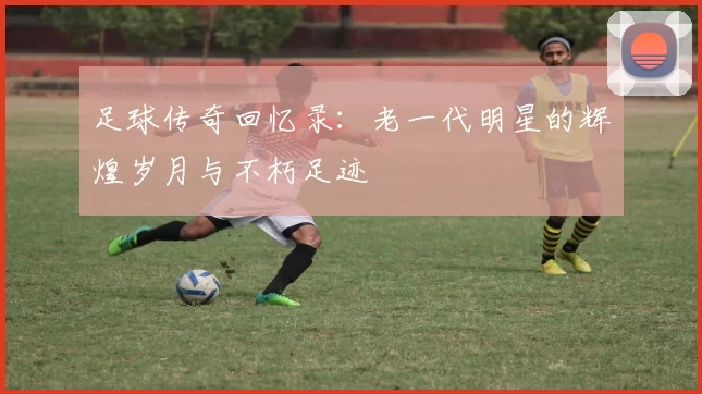 足球传奇回忆录：老一代明星的辉煌岁月与不朽足迹