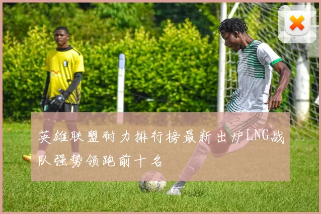 英雄联盟耐力排行榜最新出炉LNG战队强势领跑前十名