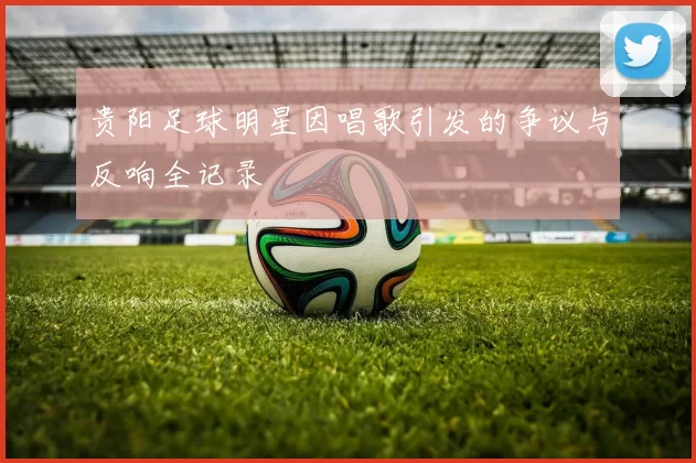 贵阳足球明星因唱歌引发的争议与反响全记录