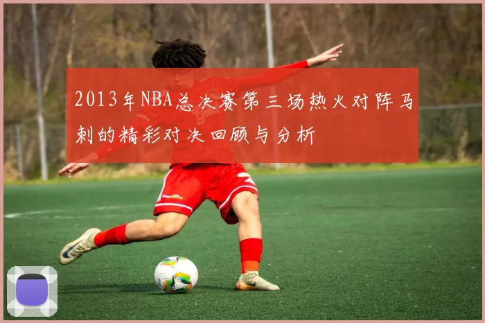 2013年NBA总决赛第三场热火对阵马刺的精彩对决回顾与分析