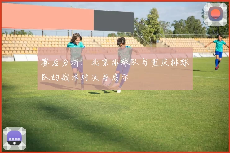 赛后分析：北京排球队与重庆排球队的战术对决与启示