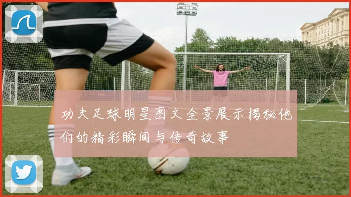 功夫足球明星图文全景展示揭秘他们的精彩瞬间与传奇故事