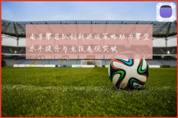 南京攀岩队创新进攻策略助力攀登水平提升与竞技表现突破