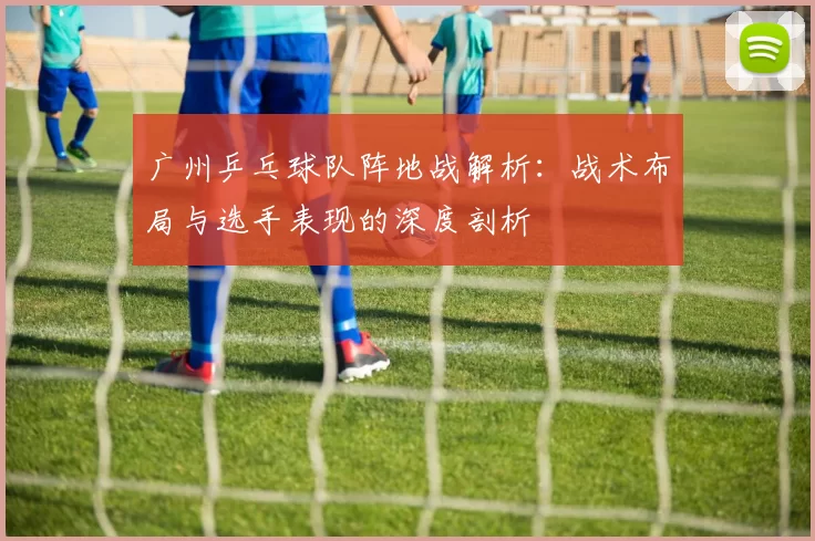 广州乒乓球队阵地战解析：战术布局与选手表现的深度剖析