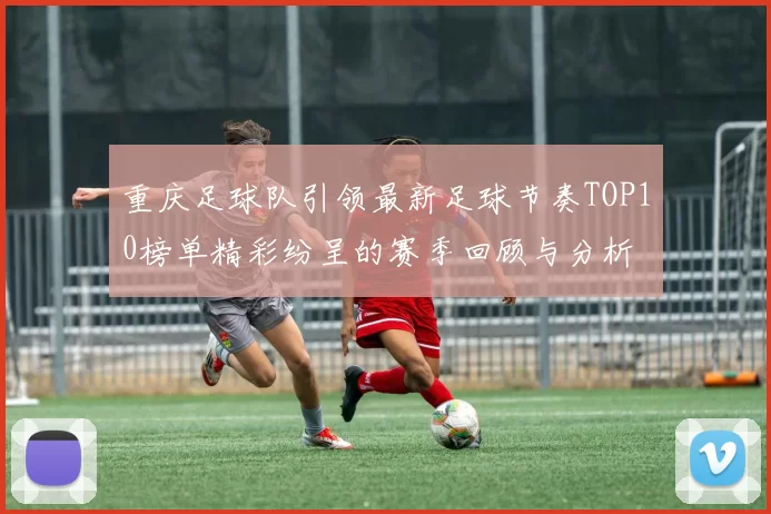 重庆足球队引领最新足球节奏TOP10榜单精彩纷呈的赛季回顾与分析