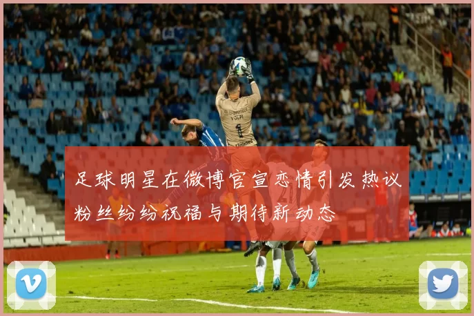 足球明星在微博官宣恋情引发热议粉丝纷纷祝福与期待新动态