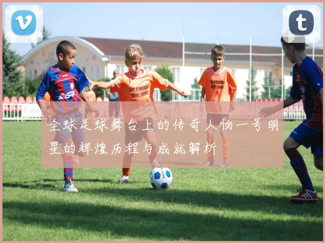 全球足球舞台上的传奇人物一号明星的辉煌历程与成就解析