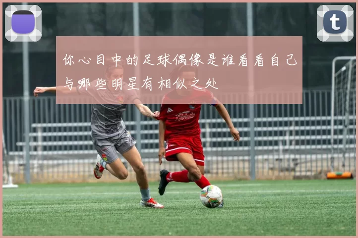 你心目中的足球偶像是谁看看自己与哪些明星有相似之处