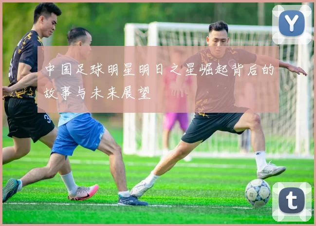 中国足球明星明日之星崛起背后的故事与未来展望
