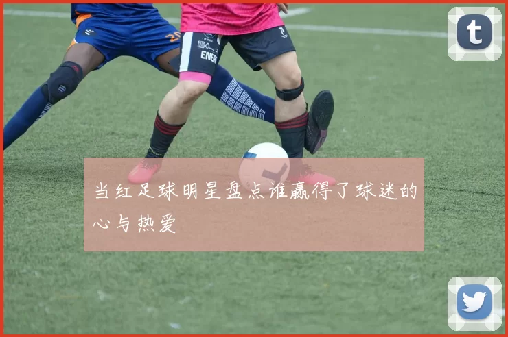 当红足球明星盘点谁赢得了球迷的心与热爱