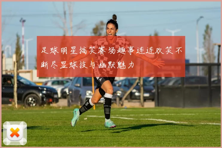 足球明星搞笑赛场趣事连连欢笑不断尽显球技与幽默魅力