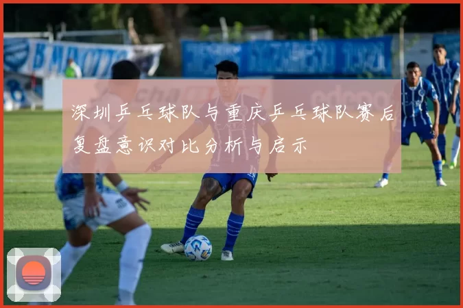 深圳乒乓球队与重庆乒乓球队赛后复盘意识对比分析与启示
