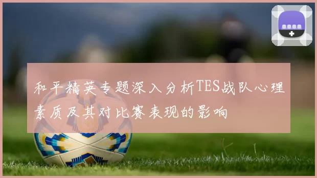 和平精英专题深入分析TES战队心理素质及其对比赛表现的影响