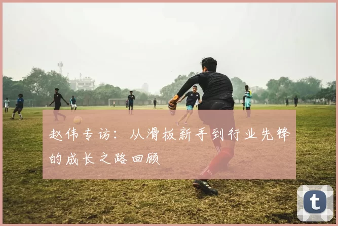 赵伟专访：从滑板新手到行业先锋的成长之路回顾