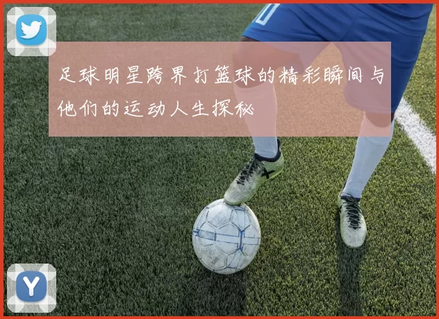 足球明星跨界打篮球的精彩瞬间与他们的运动人生探秘