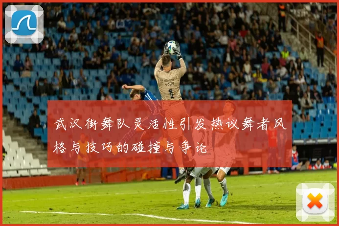 武汉街舞队灵活性引发热议舞者风格与技巧的碰撞与争论