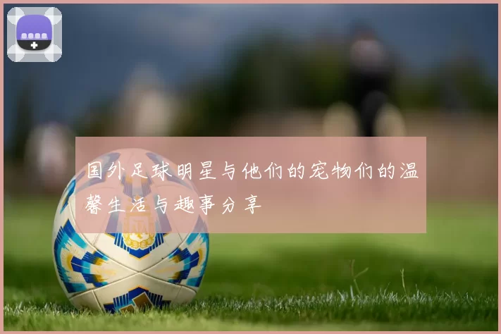 国外足球明星与他们的宠物们的温馨生活与趣事分享