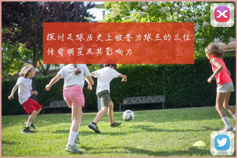 探讨足球历史上被誉为球王的三位传奇明星及其影响力