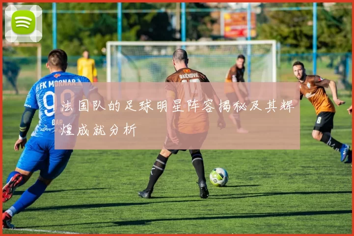 法国队的足球明星阵容揭秘及其辉煌成就分析