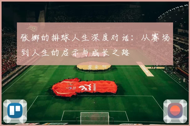 张娜的排球人生深度对话：从赛场到人生的启示与成长之路