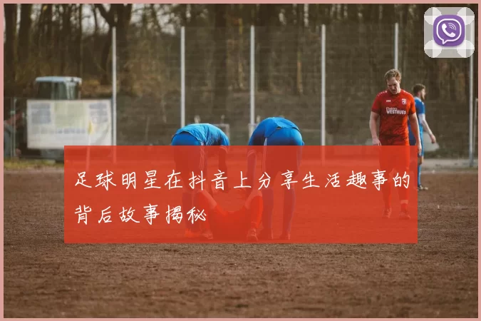足球明星在抖音上分享生活趣事的背后故事揭秘