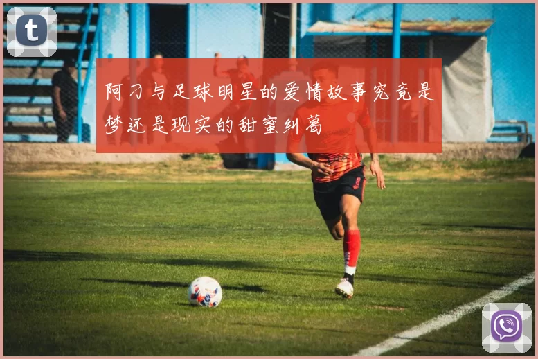 阿刁与足球明星的爱情故事究竟是梦还是现实的甜蜜纠葛