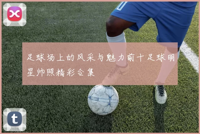 足球场上的风采与魅力前十足球明星帅照精彩合集
