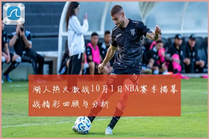 湖人热火激战10月1日NBA赛季揭幕战精彩回顾与分析