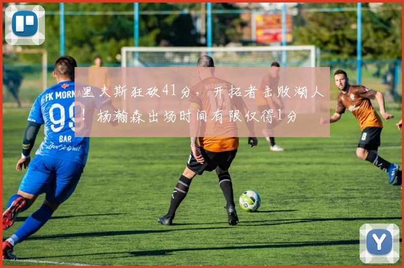 里夫斯狂砍41分，开拓者击败湖人！杨瀚森出场时间有限仅得1分