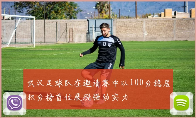 武汉足球队在邀请赛中以100分稳居积分榜首位展现强劲实力