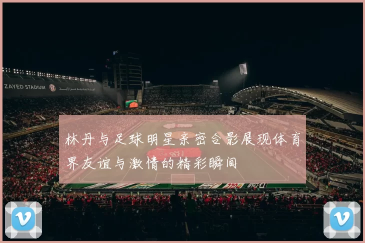 林丹与足球明星亲密合影展现体育界友谊与激情的精彩瞬间