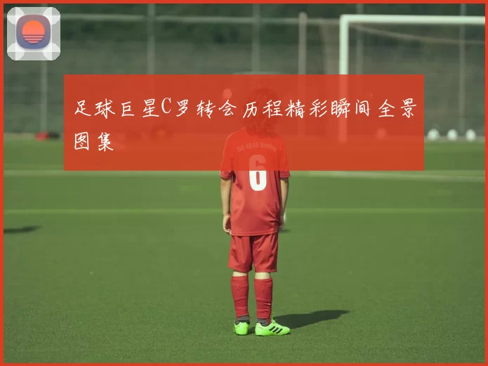 足球巨星C罗转会历程精彩瞬间全景图集