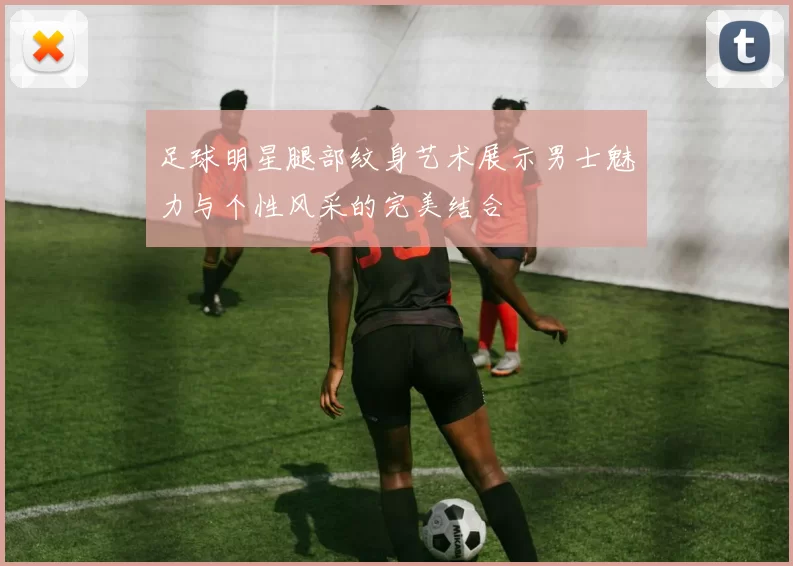 足球明星腿部纹身艺术展示男士魅力与个性风采的完美结合