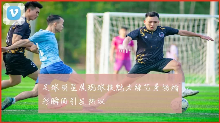 足球明星展现球技魅力综艺秀场精彩瞬间引发热议