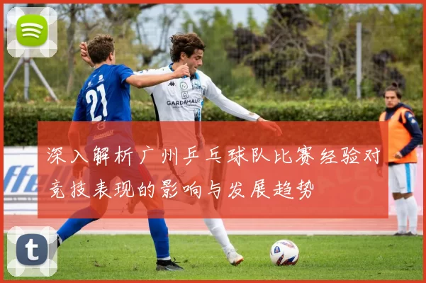 深入解析广州乒乓球队比赛经验对竞技表现的影响与发展趋势