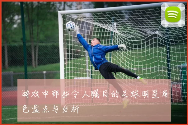 游戏中那些令人瞩目的足球明星角色盘点与分析