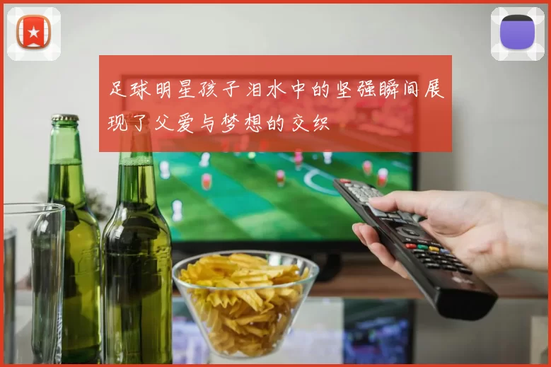 足球明星孩子泪水中的坚强瞬间展现了父爱与梦想的交织