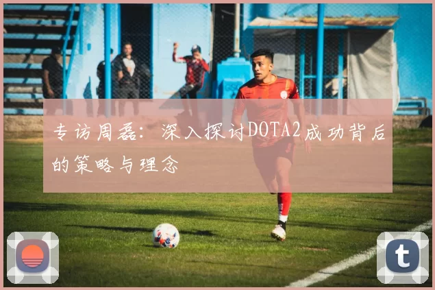 专访周磊：深入探讨DOTA2成功背后的策略与理念