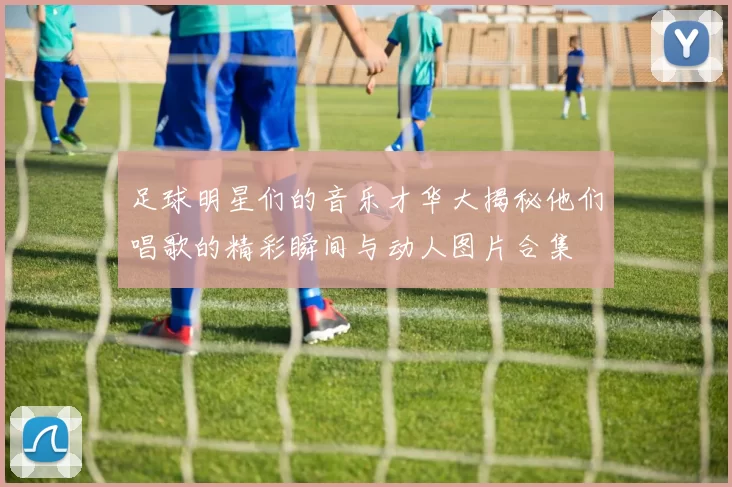 足球明星们的音乐才华大揭秘他们唱歌的精彩瞬间与动人图片合集