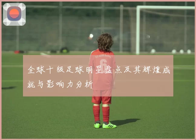 全球十级足球明星盘点及其辉煌成就与影响力分析