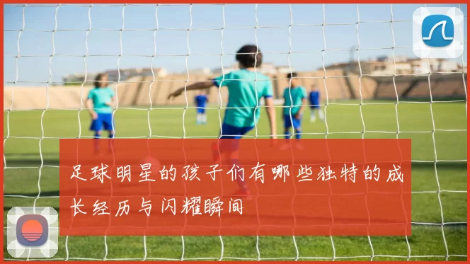 足球明星的孩子们有哪些独特的成长经历与闪耀瞬间