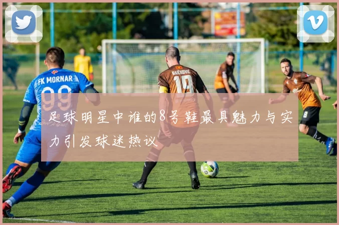 足球明星中谁的8号鞋最具魅力与实力引发球迷热议