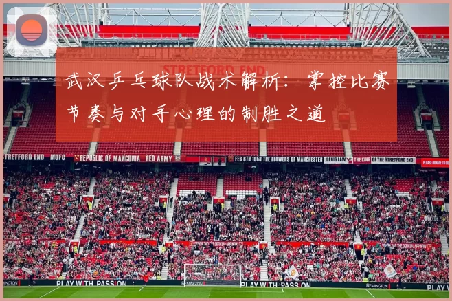 武汉乒乓球队战术解析：掌控比赛节奏与对手心理的制胜之道