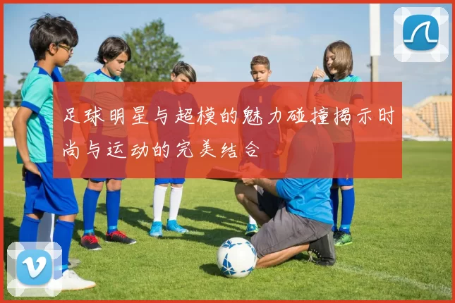 足球明星与超模的魅力碰撞揭示时尚与运动的完美结合