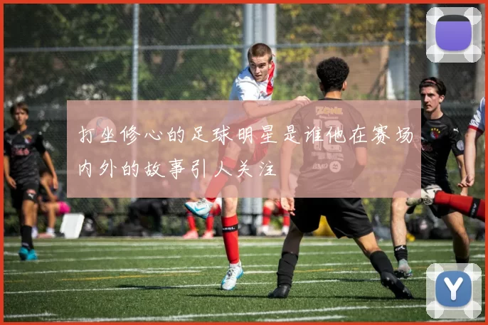 打坐修心的足球明星是谁他在赛场内外的故事引人关注
