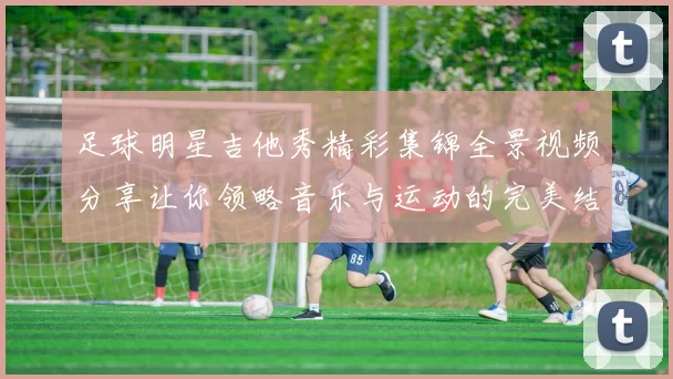 足球明星吉他秀精彩集锦全景视频分享让你领略音乐与运动的完美结合