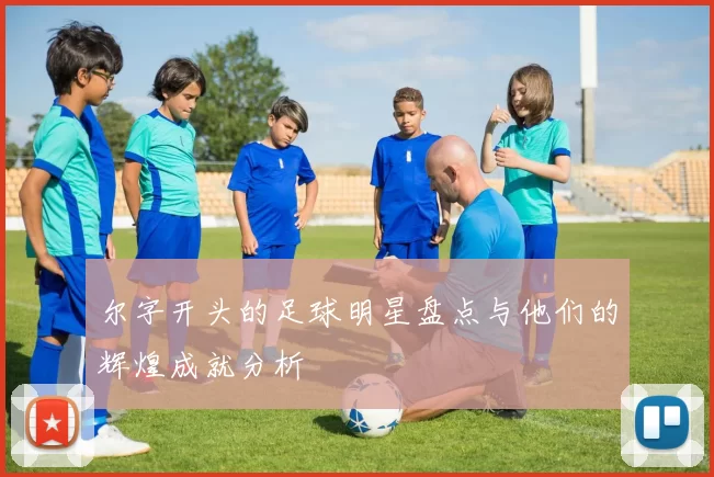 尔字开头的足球明星盘点与他们的辉煌成就分析
