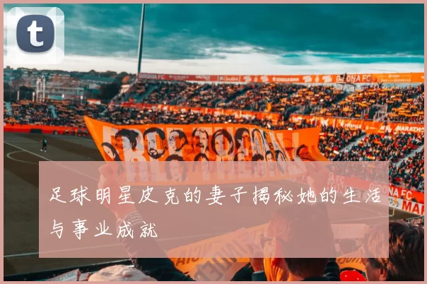 足球明星皮克的妻子揭秘她的生活与事业成就