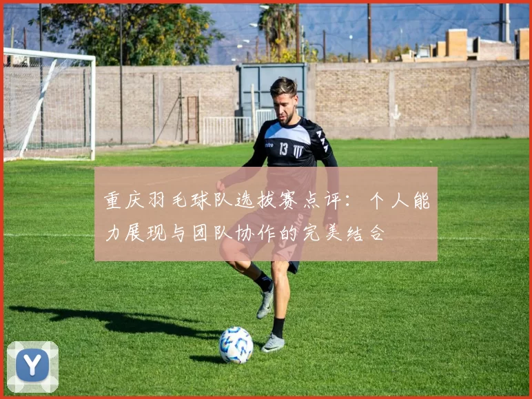 重庆羽毛球队选拔赛点评：个人能力展现与团队协作的完美结合