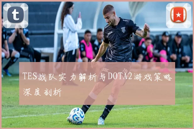 TES战队实力解析与DOTA2游戏策略深度剖析